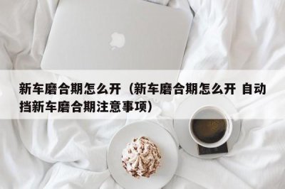 新车磨合期怎么开(新车磨合期怎么开 自动挡新车磨合期注意事项)
